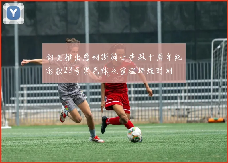 耐克推出詹姆斯骑士夺冠十周年纪念款23号黑色球衣重温辉煌时刻
