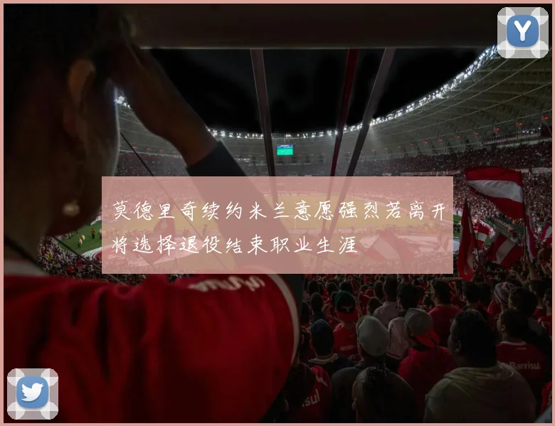 莫德里奇续约米兰意愿强烈若离开将选择退役结束职业生涯