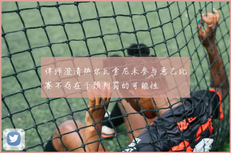 律师澄清热尔瓦索尼未参与意乙比赛不存在干预判罚的可能性