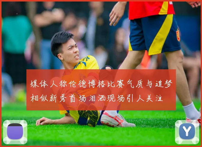 媒体人称伦德博格比赛气质与追梦相似新秀首场泪洒现场引人关注