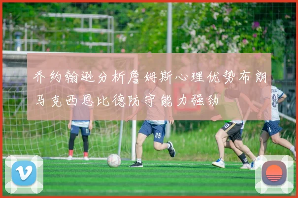 乔约翰逊分析詹姆斯心理优势布朗马克西恩比德防守能力强劲