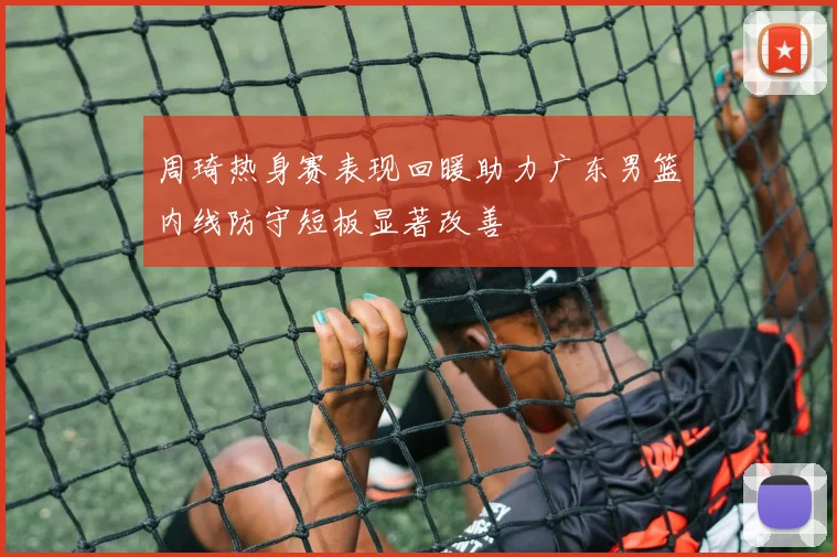 周琦热身赛表现回暖助力广东男篮内线防守短板显著改善