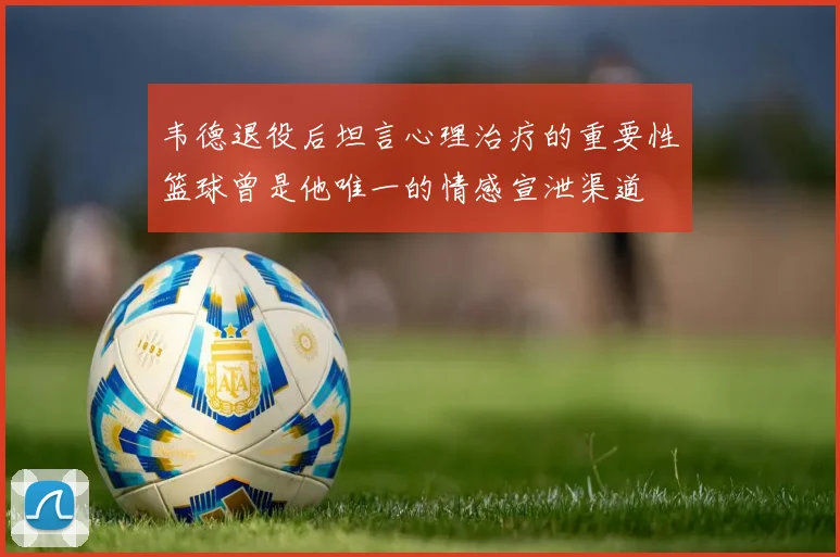 韦德退役后坦言心理治疗的重要性篮球曾是他唯一的情感宣泄渠道