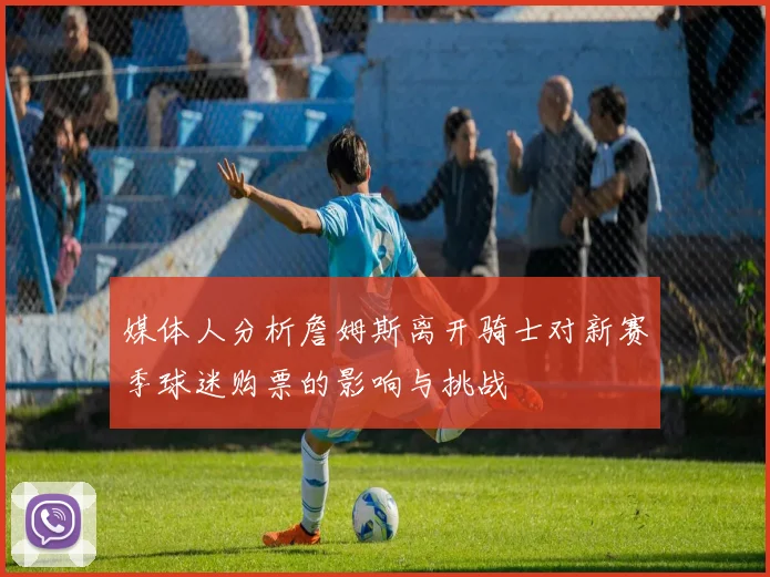 媒体人分析詹姆斯离开骑士对新赛季球迷购票的影响与挑战