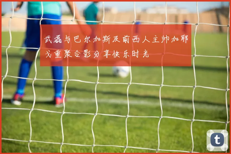 武磊与巴尔加斯及前西人主帅加耶戈重聚合影分享快乐时光