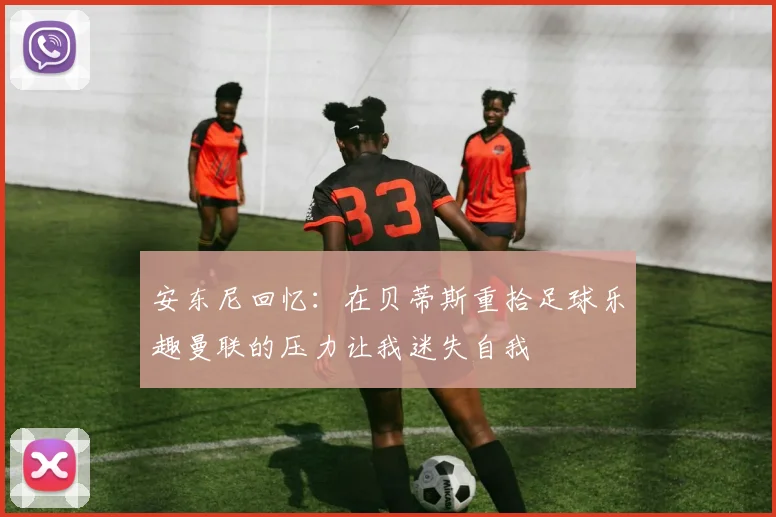 安东尼回忆：在贝蒂斯重拾足球乐趣曼联的压力让我迷失自我
