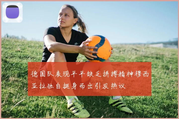 德国队表现平平缺乏拼搏精神穆西亚拉独自挺身而出引发热议