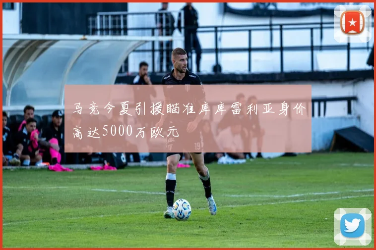 马竞今夏引援瞄准库库雷利亚身价高达5000万欧元