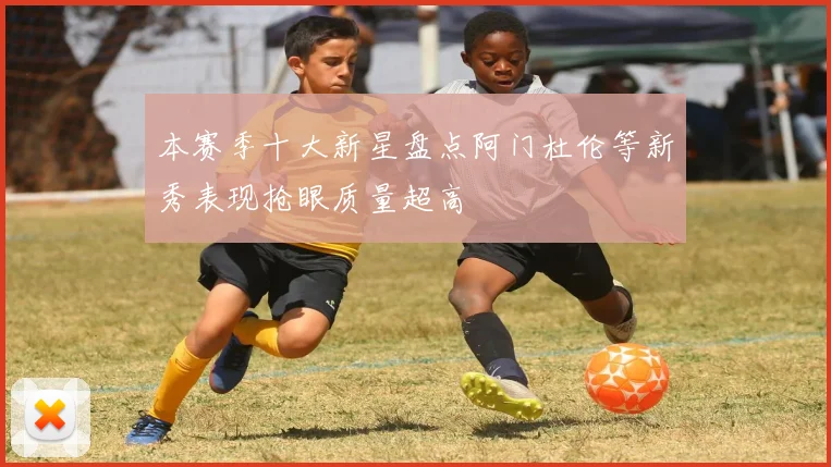 本赛季十大新星盘点阿门杜伦等新秀表现抢眼质量超高