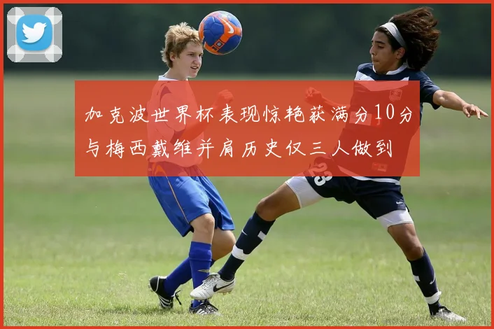 加克波世界杯表现惊艳获满分10分与梅西戴维并肩历史仅三人做到