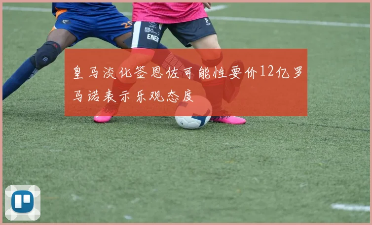 皇马淡化签恩佐可能性要价12亿罗马诺表示乐观态度