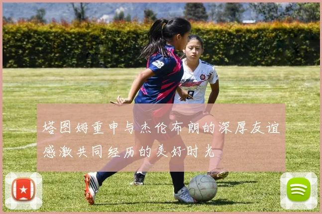塔图姆重申与杰伦布朗的深厚友谊感激共同经历的美好时光