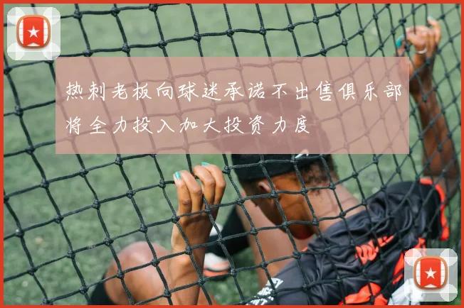热刺老板向球迷承诺不出售俱乐部将全力投入加大投资力度