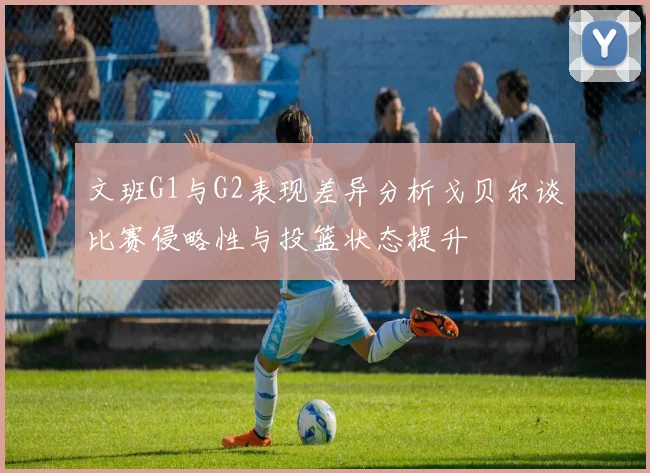 文班G1与G2表现差异分析戈贝尔谈比赛侵略性与投篮状态提升