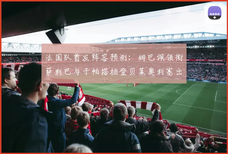 法国队首发阵容预测：姆巴佩领衔萨利巴与于帕搭档登贝莱奥利塞出战