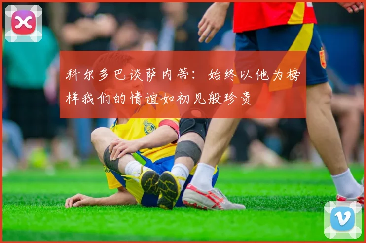 科尔多巴谈萨内蒂：始终以他为榜样我们的情谊如初见般珍贵