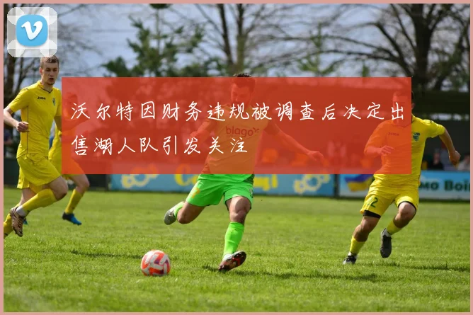 沃尔特因财务违规被调查后决定出售湖人队引发关注