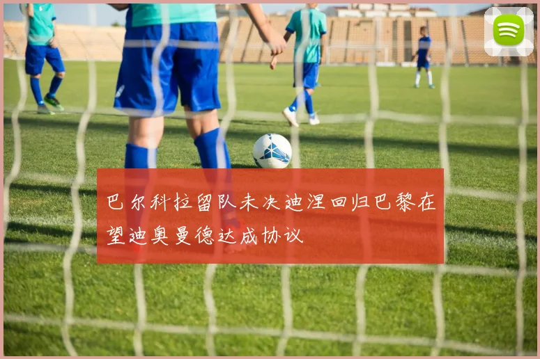 巴尔科拉留队未决迪涅回归巴黎在望迪奥曼德达成协议