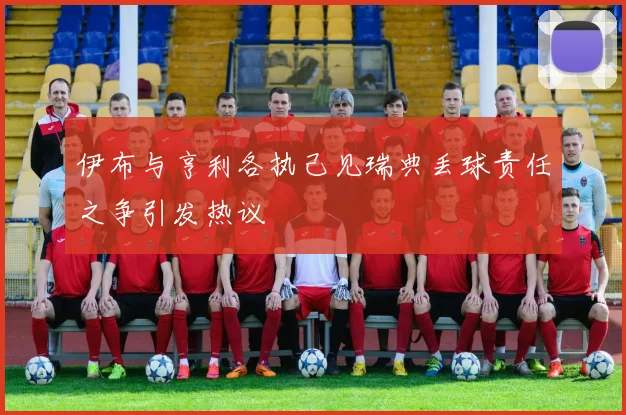伊布与亨利各执己见瑞典丢球责任之争引发热议
