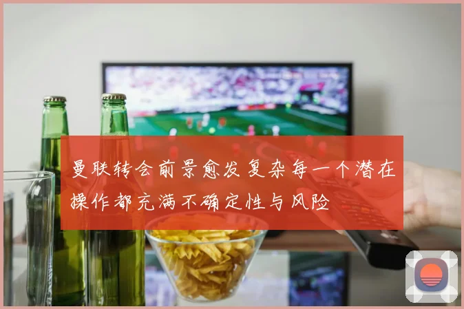曼联转会前景愈发复杂每一个潜在操作都充满不确定性与风险