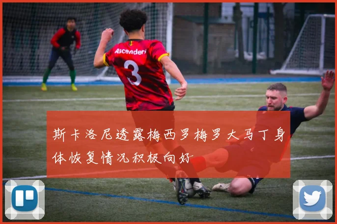 斯卡洛尼透露梅西罗梅罗大马丁身体恢复情况积极向好