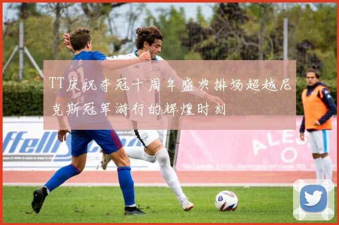 TT庆祝夺冠十周年盛典排场超越尼克斯冠军游行的辉煌时刻
