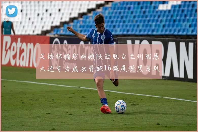 足协杯精彩回顾陕西联合兰州陇原大连可为成功晋级16强展现黑马风采