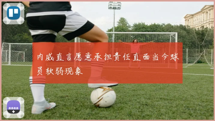 内威直言愿意承担责任直面当今球员软弱现象