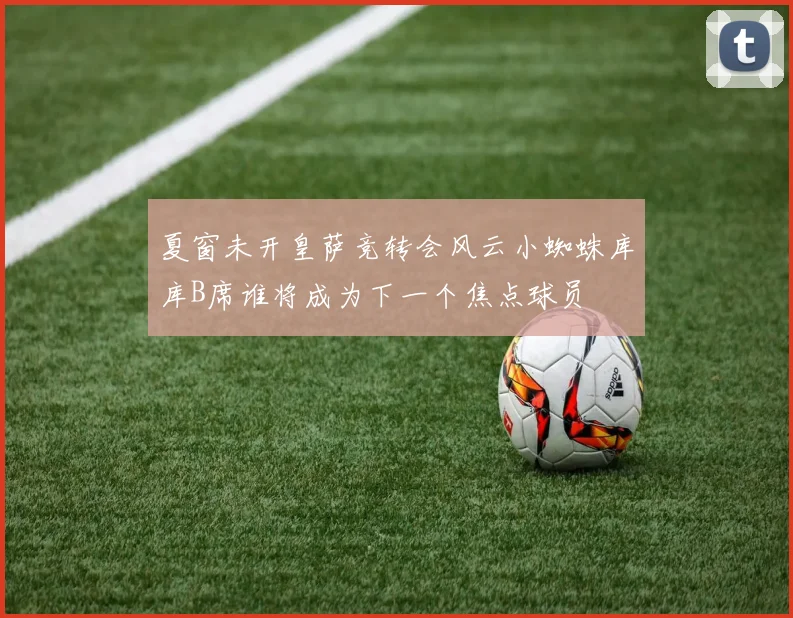 夏窗未开皇萨竞转会风云小蜘蛛库库B席谁将成为下一个焦点球员